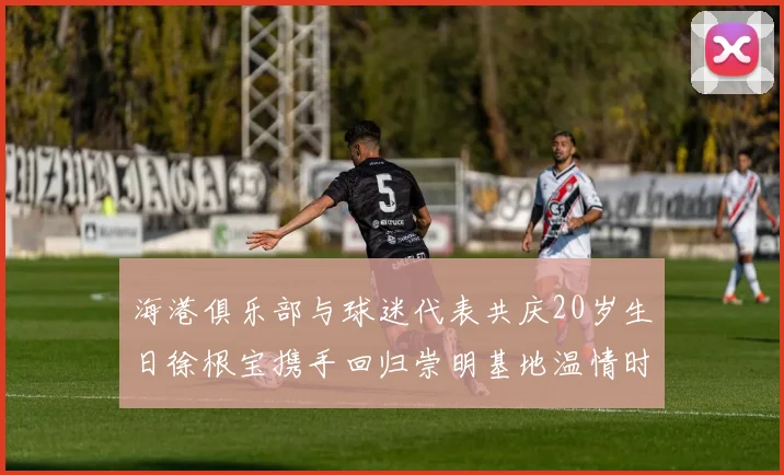 海港俱乐部与球迷代表共庆20岁生日徐根宝携手回归崇明基地温情时刻