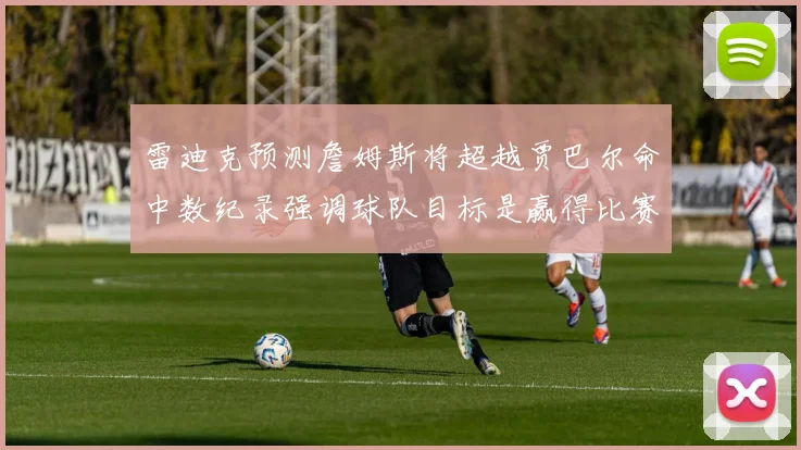 雷迪克预测詹姆斯将超越贾巴尔命中数纪录强调球队目标是赢得比赛