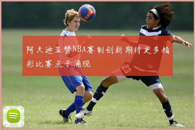 阿夫迪亚赞NBA赛制创新期待更多精彩比赛点子涌现