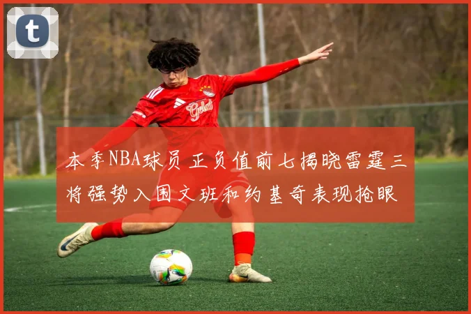 本季NBA球员正负值前七揭晓雷霆三将强势入围文班和约基奇表现抢眼