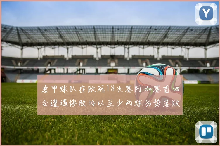 意甲球队在欧冠18决赛附加赛首回合遭遇惨败均以至少两球劣势落败
