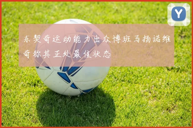 东契奇运动能力出众博班马扬诺维奇称其正处最佳状态