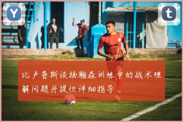 比卢普斯谈杨瀚森训练中的战术理解问题并提供详细指导