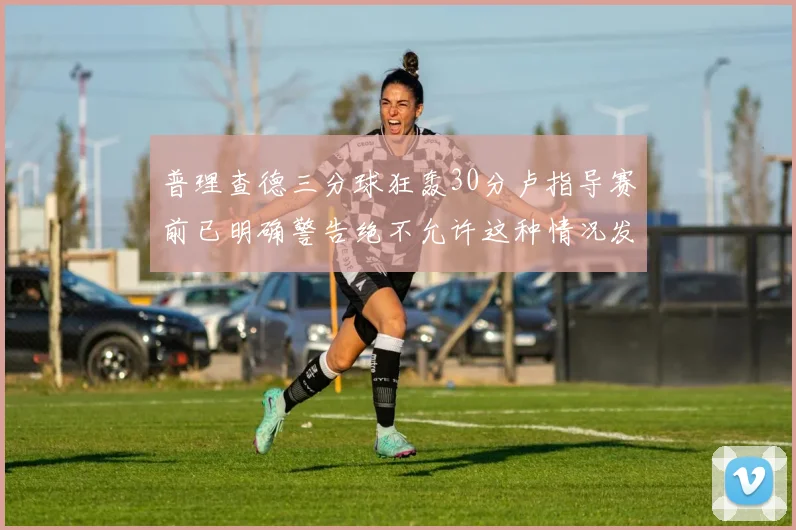 普理查德三分球狂轰30分卢指导赛前已明确警告绝不允许这种情况发生