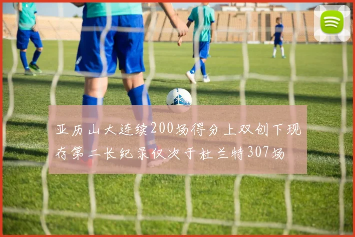 亚历山大连续200场得分上双创下现存第二长纪录仅次于杜兰特307场