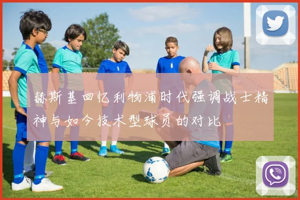 赫斯基回忆利物浦时代强调战士精神与如今技术型球员的对比