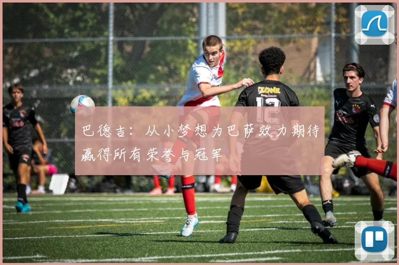 巴德吉：从小梦想为巴萨效力期待赢得所有荣誉与冠军