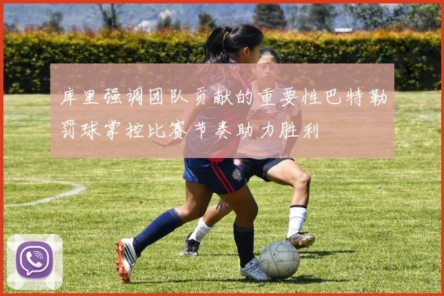 库里强调团队贡献的重要性巴特勒罚球掌控比赛节奏助力胜利