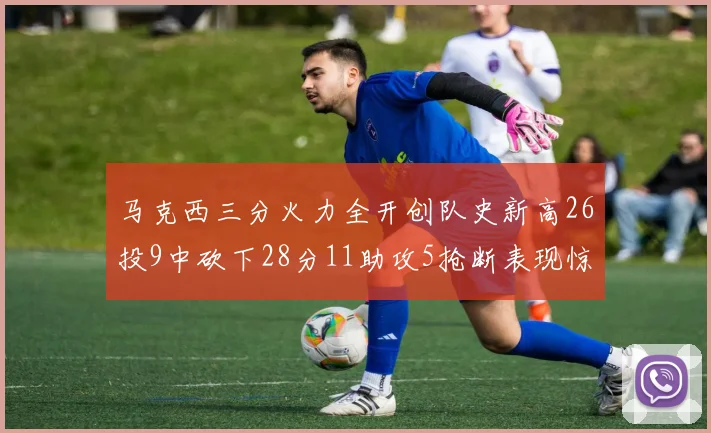 马克西三分火力全开创队史新高26投9中砍下28分11助攻5抢断表现惊艳