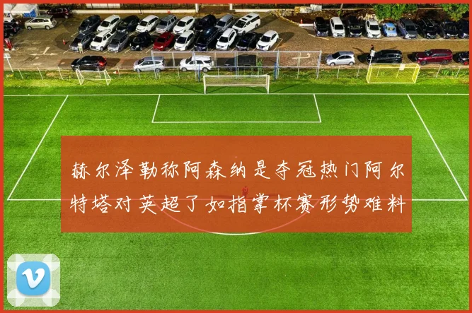 赫尔泽勒称阿森纳是夺冠热门阿尔特塔对英超了如指掌杯赛形势难料