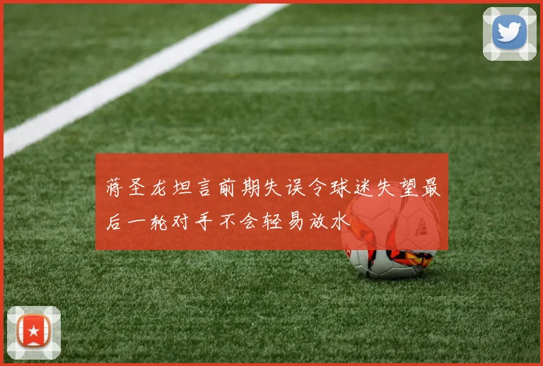 蒋圣龙坦言前期失误令球迷失望最后一轮对手不会轻易放水